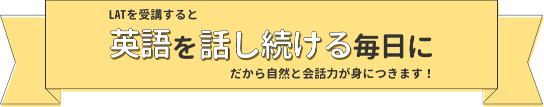 LATを受講すると「英語を話し続ける毎日に」だから自然と会話力が身につきます！