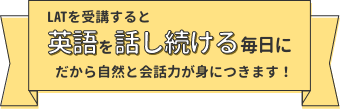 LATを受講すると「英語を話し続ける毎日に」だから自然と会話力が身につきます！